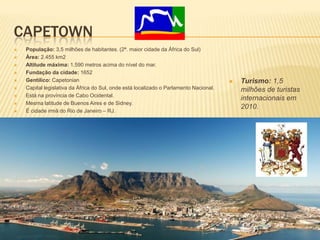 CAPETOWN
 População: 3,5 milhões de habitantes. (2ª. maior cidade da África do Sul)
 Área: 2.455 km2
 Altitude máxima: 1.590 metros acima do nível do mar.
 Fundação da cidade: 1652
 Gentílico: Capetonian
 Capital legislativa da África do Sul, onde está localizado o Parlamento Nacional.
 Está na província de Cabo Ocidental.
 Mesma latitude de Buenos Aires e de Sidney.
 É cidade irmã do Rio de Janeiro – RJ.
 Turismo: 1,5
milhões de turistas
internacionais em
2010.
 