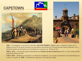 CAPETOWN
 1652 – O navegador e mercador holandês JAN VAN RIEBEK (foto) funda a cidade do Cabo com o
objetivo de servir de porto de apoio às esquadras mercantes da Companhia das Índias Orientais. Foi a
primeira cidade permanente a ser fundada por europeus na África do Sul.
 1666 a 1679 – Construção pelos holandeses do Castelo da Boa Esperança (foto), o mais antigo prédio
colonial da África do Sul.
 1795 a 1803 – Britânicos assumem o controle de Capetown, por acordo a devolvem aos holandeses por
3 anos, e a partir de 1806 , os Britânicos retomam o controle da cidade.
 
