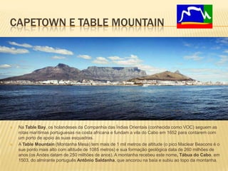 CAPETOWN E TABLE MOUNTAIN
 Na Table Bay, os holandeses da Companhia das Índias Orientais (conhecida como VOC) seguem as
rotas marítimas portuguesas na costa africana e fundam a vila do Cabo em 1652 para contarem com
um porto de apoio às suas esquadras.
 A Table Mountain (Montanha Mesa) tem mais de 1 mil metros de altitude (o pico Maclear Beacons é o
sue ponto mais alto com altitude de 1085 metros) e sua formação geológica data de 260 milhões de
anos (os Andes datam de 250 milhões de anos). A montanha recebeu este nome, Tábua do Cabo, em
1503, do almirante português Antônio Saldanha, que ancorou na baía e subiu ao topo da montanha.
 