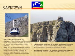 CAPETOWN
 O Bondinho (Rotair) da Table Bay
Mountain é a mais popular atração turística da
cidade., com um movimento de 800 mil turistas
por ano. Até 2004, já transportou 16 milhões
de turistas.
 Desde 1870, a cidade tinha planos de construir
uma ferrovia de acesso, mas a I Guerra dos
Boeres cancelou o projeto. O sistema de
bondinhos foi planejado desde 1912, mas só
construído entre 1926 e 1929 (inaugurado em
4/10/1929).
 O atual bondinho (Rotair) data de 1997 e tem capacidade de transportar
65 passageiros e seu piso faz uma rotação de 360 graus, permitindo
que o visitante tenha uma bela vista panorâmica da região.
 A Estação mais baixa está a 302 metros de altitude e a mais alta a 1.067
metros. Votado como uma das 7 Maravilhas Naturais do mundo.
 