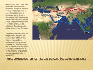 ROTAS COMERCIAIS TERRESTRES DAS ESPECIARÍAS DA ÍNDIA ATÉ 1453
As antigas rotas comerciais
terrestres de caravanas
(mapa ao lado) que traziam
seda, pedras preciosas e
especiarías (pimenta e
temperos alimentícios e
aromáticos) do Oriente para
a Europa foram bloqueadas
pelos Turcos Otomanos em
1453 com a tomada da
cidade de Constantinopla
(atual Istambul, na Turquia).
Várias nações européias se
lançaram na epopéia de
buscar rotas alternativas,
mas os navegadores
portugueses tornaram-se
famosos em sua busca de
um “Caminho marítimo para
as Índias”, contornando a
costa africana, empreitada
que durou quase todo o
século XV.
 