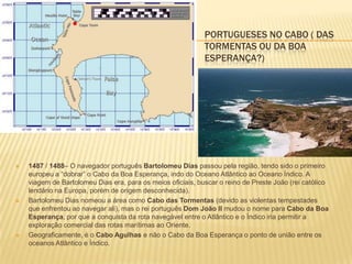 PORTUGUESES NO CABO ( DAS
TORMENTAS OU DA BOA
ESPERANÇA?)
 1487 / 1488– O navegador português Bartolomeu Dias passou pela região, tendo sido o primeiro
europeu a “dobrar” o Cabo da Boa Esperança, indo do Oceano Atlântico ao Oceano Índico. A
viagem de Bartolomeu Dias era, para os meios oficiais, buscar o reino de Preste João (rei católico
lendário na Europa, porém de origem desconhecida).
 Bartolomeu Dias nomeou a área como Cabo das Tormentas (devido as violentas tempestades
que enfrentou ao navegar ali), mas o rei português Dom João II mudou o nome para Cabo da Boa
Esperança, por que a conquista da rota navegável entre o Atlântico e o Índico iria permitir a
exploração comercial das rotas marítimas ao Oriente.
 Geograficamente, é o Cabo Agulhas e não o Cabo da Boa Esperança o ponto de união entre os
oceanos Atlântico e Índico.
 