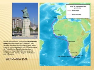 BARTOLOMEU DIAS
Quase desconhecido, o navegador Bartolomeu
Dias (num monumento em Capetown) não
recebeu honrarias em Portugal por seus feitos.
Integrou como navegador em 1500 a esquadra
de Pedro Álvares Cabral, que descobriu o
Brasil, e na viagem às ìndias sua caravela
naufragou e ele morreu afogado no Cabo da
Boa Esperança
 
