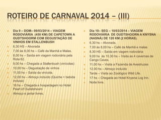 ROTEIRO DE CARNAVAL 2014 – (III)
 Dia 9 – DOM– 09/03/2014 – VIAGEM
RODOVIÁRIA (450 KM) DE CAPETOWN A
OUDTSHOORM COM DEGUSTAÇÃO DE
VINHOS EM STALLENBUSH
 6,30 HS – Alvorada
 7,00 às 8,00 hs – Café da Manhã e Malas.
 8,00 hs – Saída em viagem rodoviária pela
Rota 62.
 9,00 hs – Chegada a Stallenbush (vinícolas)
 10,00 hs – Degustação de vinhos
 11,00 hs – Saída da vinícola.
 12,00 hs – Almoço incluído (Quiche + bebida
inclusa)
 16 hs – Chegada e hospedagem no Hotel
Pearl of Oudstshoorn
 Almoço e jantar livres.
 Dia 10– SEG – 10/03/2014 – VIAGEM
RODOVIÁRIA DE OUDTSHOORN A KNYSNA
(NASNÁ) DE 120 KM (2 HORAS).
 6,30 hs – Alvorada.
 7,00 às 8,00 hs – Café da Manhã e malas
 8,30 HS – Saída em viagem rodoviária
 9,00 hs às 10,30 hs – Visita as 4 cavernas de
Cango Caves.
 11,00 hs – Visita a Fazenda de Avestruzes
 12,00 hs – Almoço incluído
 Tarde – Visita ao Zoológico Wild Life.
 17 hs – Chegada ao Hotel Knysna Log Inn.
 Noite livre.
 