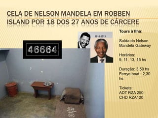CELA DE NELSON MANDELA EM ROBBEN
ISLAND POR 18 DOS 27 ANOS DE CÁRCERE
Tours à Ilha:
Saída do Nelson
Mandela Gateway
Horários:
9, 11, 13, 15 hs
Duração: 3,50 hs
Ferrye boat : 2,30
hs
Tickets:
ADT RZA 250
CHD RZA120
 