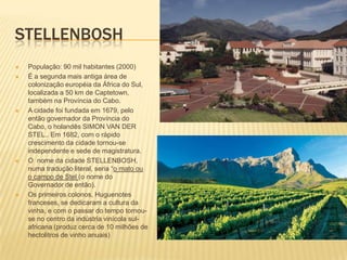 STELLENBOSH
 População: 90 mil habitantes (2000)
 É a segunda mais antiga área de
colonização européia da África do Sul,
localizada a 50 km de Captetown,
também na Província do Cabo.
 A cidade foi fundada em 1679, pelo
então governador da Província do
Cabo, o holandês SIMON VAN DER
STEL.. Em 1682, com o rápido
crescimento da cidade tornou-se
independente e sede de magistratura.
 O nome da cidade STELLENBOSH,
numa tradução literal, seria “o mato ou
o campo de Stel (o nome do
Governador de então).
 Os primeiros colonos, Huguenotes
franceses, se dedicaram a cultura da
vinha, e com o passar do tempo tornou-
se no centro da indústria vinícola sul-
africana (produz cerca de 10 milhões de
hectolitros de vinho anuais)
 