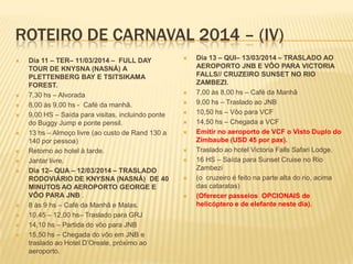 ROTEIRO DE CARNAVAL 2014 – (IV)
 Dia 11 – TER– 11/03/2014 – FULL DAY
TOUR DE KNYSNA (NASNÁ) A
PLETTENBERG BAY E TSITSIKAMA
FOREST.
 7,30 hs – Alvorada
 8,00 às 9,00 hs - Café da manhã.
 9,00 HS – Saída para visitas, incluindo ponte
do Buggy Jump e ponte pensil.
 13 hs – Almoço livre (ao custo de Rand 130 a
140 por pessoa)
 Retorno ao hotel à tarde.
 Jantar livre.
 Dia 12– QUA – 12/03/2014 – TRASLADO
RODOVIÁRIO DE KNYSNA (NASNÁ) DE 40
MINUTOS AO AEROPORTO GEORGE E
VÔO PARA JNB .
 8 às 9 hs – Café da Manhã e Malas.
 10,45 – 12,00 hs– Traslado para GRJ
 14,10 hs – Partida do vôo para JNB
 15,50 hs – Chegada do vôo em JNB e
traslado ao Hotel D’Oreale, próximo ao
aeroporto.
 Dia 13 – QUI– 13/03/2014 – TRASLADO AO
AEROPORTO JNB E VÔO PARA VICTORIA
FALLS// CRUZEIRO SUNSET NO RIO
ZAMBEZI.
 7,00 às 8,00 hs – Café da Manhã
 9,00 hs – Traslado ao JNB
 10,50 hs – Vôo para VCF
 14,50 hs – Chegada a VCF
 Emitir no aeroporto de VCF o Visto Duplo do
Zimbaube (USD 45 por pax).
 Traslado ao hotel Victoria Falls Safari Lodge.
 16 HS – Saída para Sunset Cruise no Rio
Zambezi
 (o cruzeiro é feito na parte alta do rio, acima
das cataratas)
 (Oferecer passeios OPCIONAIS de
helicóptero e de elefante neste dia).
 