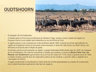 OUDTSHOORN
 População: 80 mil habitantes
 A cidade está na Província sul-africana de Western Cape, sendo a maior cidade da região do
Pequeno Karoo (uma região semi-desértica no sul da África do Sul).
 A região passou a ser ocupada por colonos Boers desde 1652, quando as terras agricultáveis na
região de Captetown forma se tornando mais escassas. A área de Little Karoo (ou Klein Karoo, em
africaner) é propícia para criação de gado.
 A primeira estrutura permanente na região, a Igreja Holandesa Reformada data de 1839, às margens
do rio Grobbelaars, de onde foi crescendo a cidade que recebeu o nome do Barão Pieter Van van
Rheede van Oudtshoorn (governador da província do Cabo em 1772). Após a grande seca de 1859,
a cidade recebeu grande leva de imigrantes judeus da da Lituânia, o que lhe valeu o apleido de a
“Jerusalém da África”.
 A região atualmente é considerada a maior área do mundo especilizada na criação de avestruzes,
com muitas fazendas explorando este tipo de negócio,
 