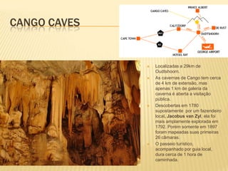 CANGO CAVES
 Localizadas a 29km de
Oudtshoorn.
 As cavernas de Cango tem cerca
de 4 km de extensão, mas
apenas 1 km de galeria da
caverna é aberta a visitação
pública.
 Descobertas em 1780
supostamente por um fazendeiro
local, Jacobus van Zyl, ela foi
mais amplamente explorada em
1792. Porém somente em 1897
foram mapeadas suas primeiras
26 câmaras.
 O passeio turístico,
acompanhado por guia local,
dura cerca de 1 hora de
caminhada.
 