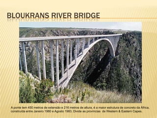 BLOUKRANS RIVER BRIDGE
A ponte tem 450 metros de extensão e 216 metros de altura, é a maior estrutura de concreto da África,
construída entre Janeiro 1980 e Agosto 1983. Divide as províncias de Western & Eastern Capes.
 
