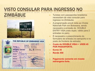 VISTO CONSULAR PARA INGRESSO NO
ZIMBÁBUE  Turistas com passaportes brasileiros
necessitam de visto consular para
ingresso no Zimbáube.
 A programação prevê visita ao Chobe
Nationalk Park em Botswana, sendo
necessário a emissão do DOUBLE
ENTRY VISA (visto duplo, válido para 2
entradas no país).
 É necessário o preenchimento do
formulário de entrada (no aeroporto e no
posto de fronteira da estrada).
 Custo do DOUBLE VISA = USD$ 45
POR PASSAPORTE.
 Euros 35
 Rands 450
 Pagamento somente em moeda
estrangeira forte.
 