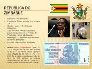 REPÚBLICA DO
ZIMBÁBUE
 República Presidencialista
 Presidente: Robert Mugabe (foto) (desde
1981)
 Capital: Harare (1,5 milhões de
habitantes)
 Área territorial: 390.757 km2 (são 8
províncias e 2 cidades com status de
Províncias: Harare e Bulawayo)
 População: 12,6 milhões de habitantes
(a maioria de negros)
 Línguas: inlgesa/ shona e Ndebele
 Moeda: Dólar Zimbabweano ( ZWD ou
Z$) (a Inflação real de mais de 9 milhões
% ao ano – os índices oficiais apontam
uma inflação de 2,2 milhões % e em
2009 foi lançada a moeda com valor de
face de 100 triilhões de dólares
zimbáubeanos). Na prática, o país usa o
Rand, o Dólar Norte-americano ou Euro.
 