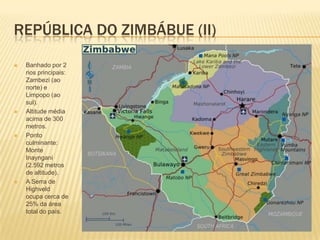 REPÚBLICA DO ZIMBÁBUE (II)
 Banhado por 2
rios principais:
Zambezi (ao
norte) e
Limpopo (ao
sul).
 Altitude média
acima de 300
metros.
 Ponto
culminante:
Monte
Inayngani
(2.592 metros
de altitude).
 A Serra de
Highveld
ocupa cerca de
25% da área
total do país.
 