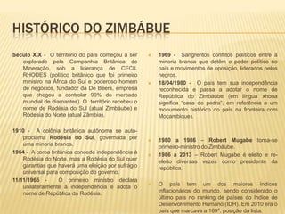 HISTÓRICO DO ZIMBÁBUE
Século XIX - O território do país começou a ser
explorado pela Companhia Britânica de
Mineração, sob a liderança de CECIL
RHODES (político britãnico que foi primeiro
ministro na África do Sul e poderoso homem
de negócios, fundador da De Beers, empresa
que chegou a controlar 90% do mercado
mundial de diamantes). O território recebeu o
nome de Rodésia do Sul (atual Zimbáube) e
Ródesia do Norte (atual Zâmbia).
1910 - A colônia britânica autônoma se auto-
proclama Rodésia do Sul, governada por
uma minoria branca.
1964 - A coroa britânica concede independência à
Rodésia do Norte, mas a Rodésia do Sul quer
garantias que haverá uma eleição por sufrágio
universal para composição do governo.
11/11/1965 - O primeiro ministro declara
unilateralmente a independência e adota o
nome de República da Rodésia.
 1969 - Sangrentos conflitos políticos entre a
minoria branca que detêm o poder político no
país e movimentos de oposição, liderados pelos
negros.
 18/04/1980 - O país tem sua independência
reconhecida e passa a adotar o nome de
República do Zimbáube (em língua xhona
significa “casa de pedra”, em referência a um
monumento histórico do país na fronteira com
Moçambique).
 1980 a 1986 – Robert Mugabe torna-se
primeiro-ministro do Zimbáube.
 1986 a 2013 – Robert Mugabe é eleito e re-
eleito diversas vezes como presidente da
república.
 O país tem um dos maiores índices
inflacionários do mundo, sendo considerado o
último país no ranking de países do Indice de
Desenvolvimento Humano (IDH). Em 2010 era o
país que marcava a 169ª. posição da lista.
 