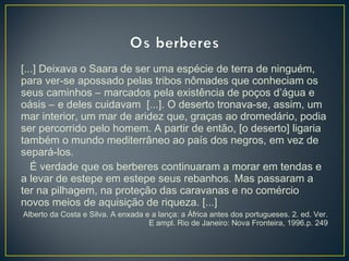 [...] Deixava o Saara de ser uma espécie de terra de ninguém,
para ver-se apossado pelas tribos nômades que conheciam os
seus caminhos – marcados pela existência de poços d’água e
oásis – e deles cuidavam [...]. O deserto tronava-se, assim, um
mar interior, um mar de aridez que, graças ao dromedário, podia
ser percorrido pelo homem. A partir de então, [o deserto] ligaria
também o mundo mediterrâneo ao país dos negros, em vez de
separá-los.
É verdade que os berberes continuaram a morar em tendas e
a levar de estepe em estepe seus rebanhos. Mas passaram a
ter na pilhagem, na proteção das caravanas e no comércio
novos meios de aquisição de riqueza. [...]
Alberto da Costa e Silva. A enxada e a lança: a África antes dos portugueses. 2. ed. Ver.
E ampl. Rio de Janeiro: Nova Fronteira, 1996.p. 249
 
