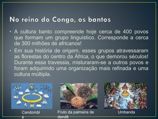• A cultura banto compreende hoje cerca de 400 povos
que formam um grupo linguístico. Corresponde a cerca
de 300 milhões de africanos!
• Em sua história de origem, esses grupos atravessaram
as florestas do centro da África, o que demorou séculos!
Durante essa travessia, misturaram-se a outros povos e
foram adquirindo uma organização mais refinada e uma
cultura múltipla.
Candombl
é
Fruto da palmeira de
dendê
Umbanda
 