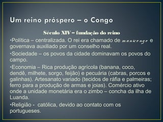 Século XIV – fundação do reino
•Política – centralizada. O rei era chamado de m anico ng o e
governava auxiliado por um conselho real.
•Sociedade – os povos da cidade dominavam os povos do
campo.
•Economia – Rica produção agrícola (banana, coco,
dendê, milhete, sorgo, feijão) e pecuária (cabras, porcos e
galinhas). Artesanato variado (tecidos de ráfia e palmeiras;
ferro para a produção de armas e joias). Comércio ativo
onde a unidade monetária era o zimbo – concha da ilha de
Luanda.
•Religião - católica, devido ao contato com os
portugueses.
 