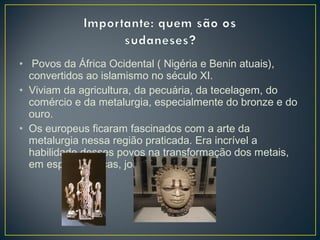 • Povos da África Ocidental ( Nigéria e Benin atuais),
convertidos ao islamismo no século XI.
• Viviam da agricultura, da pecuária, da tecelagem, do
comércio e da metalurgia, especialmente do bronze e do
ouro.
• Os europeus ficaram fascinados com a arte da
metalurgia nessa região praticada. Era incrível a
habilidade desses povos na transformação dos metais,
em espadas, facas, joias etc.
 