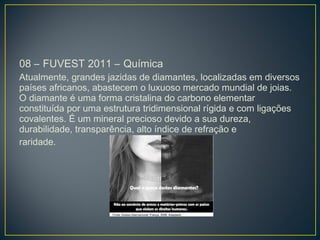 08 – FUVEST 2011 – Química
Atualmente, grandes jazidas de diamantes, localizadas em diversos
países africanos, abastecem o luxuoso mercado mundial de joias.
O diamante é uma forma cristalina do carbono elementar
constituída por uma estrutura tridimensional rígida e com ligações
covalentes. É um mineral precioso devido a sua dureza,
durabilidade, transparência, alto índice de refração e
raridade.
 