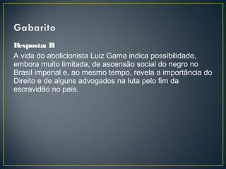 Resposta: B
A vida do abolicionista Luiz Gama indica possibilidade,
embora muito limitada, de ascensão social do negro no
Brasil imperial e, ao mesmo tempo, revela a importância do
Direito e de alguns advogados na luta pelo fim da
escravidão no país.
 