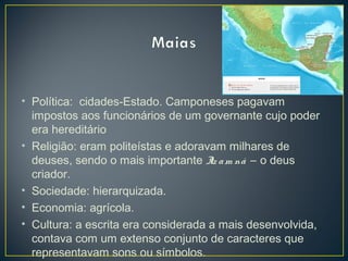 • Política: cidades-Estado. Camponeses pagavam
impostos aos funcionários de um governante cujo poder
era hereditário
• Religião: eram politeístas e adoravam milhares de
deuses, sendo o mais importante Itz am ná – o deus
criador.
• Sociedade: hierarquizada.
• Economia: agrícola.
• Cultura: a escrita era considerada a mais desenvolvida,
contava com um extenso conjunto de caracteres que
representavam sons ou símbolos.
 