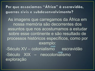 As imagens que carregamos da África em
nossa memória são decorrentes dos
assuntos que nos acostumamos a estudar
sobre esse continente e são resultado de
processos históricos específicos, como por
exemplo:
-Século XV – colonialismo escravidão
-Século XIX – neocolonialismo
exploração
 