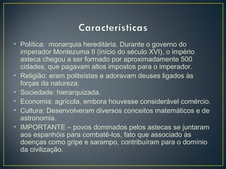 • Política: monarquia hereditária. Durante o governo do
imperador Montezuma II (início do século XVI), o império
asteca chegou a ser formado por aproximadamente 500
cidades, que pagavam altos impostos para o imperador.
• Religião: eram politeístas e adoravam deuses ligados às
forças da natureza.
• Sociedade: hierarquizada.
• Economia: agrícola, embora houvesse considerável comércio.
• Cultura: Desenvolveram diversos conceitos matemáticos e de
astronomia.
• IMPORTANTE – povos dominados pelos astecas se juntaram
aos espanhóis para combatê-los, fato que associado às
doenças como gripe e sarampo, contribuíram para o domínio
da civilização.
 