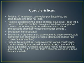 • Política: O imperador, conhecido por Sapa Inca, era
considerado um deus na Terra.
• Religião: a religião tinha como principal deus o Sol (deus Inti ).
Porém, cultuavam também animais considerados sagrados
como o condor e o jaguar. Acreditavam num criador
antepassado chamado Viracocha (criador de tudo).
• Sociedade: hierarquizada.
• Economia: A agricultura era extremamente desenvolvida, pois
plantavam nos chamados terraços (degraus formados nas
costas das montanhas).
• Cultura: Na arquitetura, desenvolveram várias construções
com enormes blocos de pedras encaixadas, como templos,
casas e palácios. A cidade de Machu Picchu foi descoberta
somente em 1911 e revelou toda a eficiente estrutura urbana
desta sociedade.
 