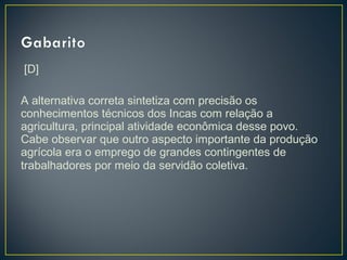 [D]
 
A alternativa correta sintetiza com precisão os
conhecimentos técnicos dos Incas com relação a
agricultura, principal atividade econômica desse povo.
Cabe observar que outro aspecto importante da produção
agrícola era o emprego de grandes contingentes de
trabalhadores por meio da servidão coletiva.
 