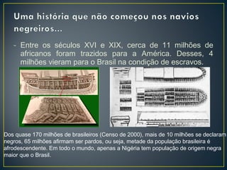 - Entre os séculos XVI e XIX, cerca de 11 milhões de
africanos foram trazidos para a América. Desses, 4
milhões vieram para o Brasil na condição de escravos.
Dos quase 170 milhões de brasileiros (Censo de 2000), mais de 10 milhões se declaram
negros, 65 milhões afirmam ser pardos, ou seja, metade da população brasileira é
afrodescendente. Em todo o mundo, apenas a Nigéria tem população de origem negra
maior que o Brasil.
 