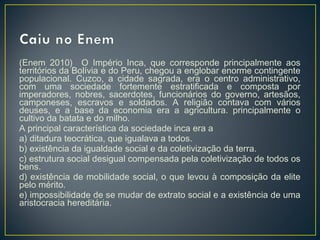 (Enem 2010) O Império Inca, que corresponde principalmente aos
territórios da Bolívia e do Peru, chegou a englobar enorme contingente
populacional. Cuzco, a cidade sagrada, era o centro administrativo,
com uma sociedade fortemente estratificada e composta por
imperadores, nobres, sacerdotes, funcionários do governo, artesãos,
camponeses, escravos e soldados. A religião contava com vários
deuses, e a base da economia era a agricultura. principalmente o
cultivo da batata e do milho.
A principal característica da sociedade inca era a
a) ditadura teocrática, que igualava a todos.
b) existência da igualdade social e da coletivização da terra.
c) estrutura social desigual compensada pela coletivização de todos os
bens.
d) existência de mobilidade social, o que levou à composição da elite
pelo mérito.
e) impossibilidade de se mudar de extrato social e a existência de uma
aristocracia hereditária.
 