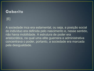 [E]
 
A sociedade inca era estamental, ou seja, a posição social
do indivíduo era definida pelo nascimento e, nesse sentido,
não havia mobilidade. A estrutura de poder era
aristocrática, na qual uma elite guerreira e administrativa
concentrava o poder, portanto, a sociedade era marcada
pela desigualdade.
 