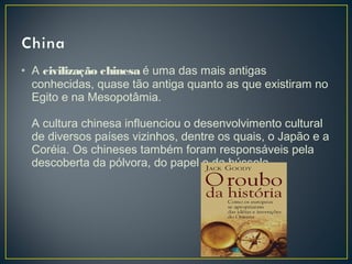 • A civilização chinesa é uma das mais antigas
conhecidas, quase tão antiga quanto as que existiram no
Egito e na Mesopotâmia.
A cultura chinesa influenciou o desenvolvimento cultural
de diversos países vizinhos, dentre os quais, o Japão e a
Coréia. Os chineses também foram responsáveis pela
descoberta da pólvora, do papel e da bússola.
 