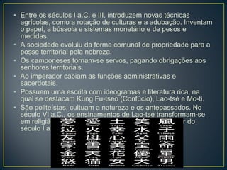 • Entre os séculos I a.C. e III, introduzem novas técnicas
agrícolas, como a rotação de culturas e a adubação. Inventam
o papel, a bússola e sistemas monetário e de pesos e
medidas.
• A sociedade evoluiu da forma comunal de propriedade para a
posse territorial pela nobreza.
• Os camponeses tornam-se servos, pagando obrigações aos
senhores territoriais.
• Ao imperador cabiam as funções administrativas e
sacerdotais.
• Possuem uma escrita com ideogramas e literatura rica, na
qual se destacam Kung Fu-tseo (Confúcio), Lao-tsé e Mo-ti.
• São politeístas, cultuam a natureza e os antepassados. No
século VI a.C., os ensinamentos de Lao-tsé transformam-se
em religião, o taoísmo. O budismo é difundido a partir do
século I a.C.
 