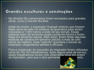 • Na dinastia Qin camponeses foram recrutados para grandes
obras, como a Grande Muralha.
Antes de morrer, o imperador Huangdi ordenou que fossem
feitas cerca de sete mil estátuas de guerreiros para serem
colocadas a 1.500 metros a leste de seu túmulo. Essas
estátuas eram de terracota (argila cozida em forno) e foram
feitas em tamanho natural. Além disso, foram feitas algumas
estátuas de cavalos em tamanho natural, e mais de cem
carros de madeira. Esse "exército" guardaria o túmulo do
imperador, afugentando ladrões e intrusos.
Para a construção do mausoléu do imperador foram utilizados
cerca de 700 mil trabalhadores. Após alguns anos de serviço,
esses trabalhadores teriam sido enterrados vivos por ordem
do imperador, para que a obra permanecesse em segredo.
 
