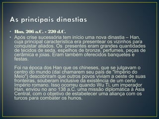 • Han, 206 a.C. - 220 d.C.
• Após crise sucessória tem início uma nova dinastia – Han,
cuja principal característica era presentear os vizinhos para
conquistar aliados. Os presentes eram grandes quantidades
de tecidos de seda, espelhos de bronze, perfumes, peças de
cerâmica e joias. Eram também oferecidos banquetes e
festas.
Foi na época dos Han que os chineses, que se julgavam o
centro do mundo (daí chamarem seu país de "Império do
Meio") descobriram que outros povos viviam a oeste de suas
fronteiras, souberam inclusive da existência de um certo
Império romano. Isso ocorreu quando Wu Ti, um imperador
Han, enviou no ano 138 a.C. uma missão diplomática à Ásia
Central, com o objetivo de estabelecer uma aliança com os
turcos para combater os hunos.
 