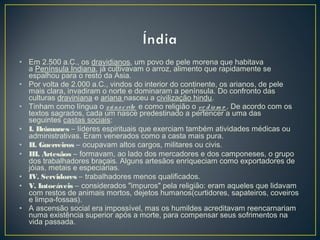 • Em 2.500 a.C., os dravidianos, um povo de pele morena que habitava
a Península Indiana, já cultivavam o arroz, alimento que rapidamente se
espalhou para o resto da Ásia.
• Por volta de 2.000 a.C., vindos do interior do continente, os arianos, de pele
mais clara, invadiram o norte e dominaram a península. Do confronto das
culturas draviniana e ariana nasceu a civilização hindu.
• Tinham como língua o sânscrito  e como religião o ve dism o . De acordo com os
textos sagrados, cada um nasce predestinado a pertencer a uma das
seguintes castas sociais:
• I. Brâmanes – líderes espirituais que exerciam também atividades médicas ou
administrativas. Eram venerados como a casta mais pura.
• II. Guerreiros – ocupavam altos cargos, militares ou civis.
• III. Artesãos – formavam, ao lado dos mercadores e dos camponeses, o grupo
dos trabalhadores braçais. Alguns artesãos enriqueciam como exportadores de
jóias, metais e especiarias.
• IV. Servidores – trabalhadores menos qualificados.
• V. Intocáveis – considerados "impuros" pela religião: eram aqueles que lidavam
com restos de animais mortos, dejetos humanos(curtidores, sapateiros, coveiros
e limpa-fossas).
• A ascensão social era impossível, mas os humildes acreditavam reencarnariam
numa existência superior após a morte, para compensar seus sofrimentos na
vida passada.
 