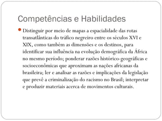 Competências e Habilidades
Distinguir por meio de mapas a espacialidade das rotas
transatlânticas do tráfico negreiro entre os séculos XVI e
XIX, como também as dimensões e os destinos, para
identificar sua influência na evolução demográfica da África
no mesmo período; ponderar razões histórico-geográficas e
socioeconômicas que aproximam as nações africanas da
brasileira; ler e analisar as razões e implicações da legislação
que prevê a criminalização do racismo no Brasil; interpretar
e produzir materiais acerca de movimentos culturais.
 