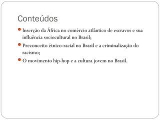 Conteúdos
Inserção da África no comércio atlântico de escravos e sua
influência sociocultural no Brasil;
Preconceito étnico-racial no Brasil e a criminalização do
racismo;
O movimento hip-hop e a cultura jovem no Brasil.
 