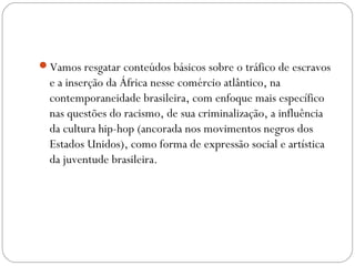Vamos resgatar conteúdos básicos sobre o tráfico de escravos
e a inserção da África nesse comércio atlântico, na
contemporaneidade brasileira, com enfoque mais específico
nas questões do racismo, de sua criminalização, a influência
da cultura hip-hop (ancorada nos movimentos negros dos
Estados Unidos), como forma de expressão social e artística
da juventude brasileira.
 