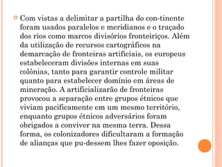  Com vistas a delimitar a partilha do con­tinente
foram usados paralelos e meridianos e o traçado
dos rios como marcos divisórios fronteiriços. Além
da utilização de recursos cartográficos na
demarcação de fronteiras artificiais, os europeus
estabeleceram divisões internas em suas
colônias, tanto para garantir controle militar
quanto para estabelecer domínio em áreas de
mineração. A artificializarão de fronteiras
provocou a separação entre grupos étnicos que
viviam pacificamente em um mesmo território,
enquanto grupos étnicos adversários foram
obrigados a conviver na mesma terra. Dessa
forma, os colonizadores dificultaram a formação
de alianças que pu­dessem lhes fazer oposição.
 