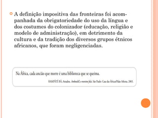  A definição impositiva das fronteiras foi acom­
panhada da obrigatoriedade do uso da língua e
dos costumes do colonizador (educação, religião e
modelo de administração), em detrimento da
cultura e da tradição dos diversos grupos étnicos
africanos, que foram negligenciadas.
 