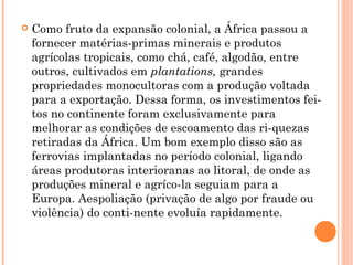  Como fruto da expansão colonial, a África passou a
fornecer matérias­primas minerais e produtos
agrícolas tropicais, como chá, café, algodão, entre
outros, cultivados em plantations, grandes
propriedades monocultoras com a produção voltada
para a exportação. Dessa forma, os investimentos fei­
tos no continente foram exclusivamente para
melhorar as condições de escoamento das ri­quezas
retiradas da África. Um bom exemplo disso são as
ferrovias implantadas no período colonial, ligando
áreas produtoras interioranas ao litoral, de onde as
produções mineral e agríco­la seguiam para a
Europa. Aespoliação (privação de algo por fraude ou
violência) do conti­nente evoluía rapidamente.
 