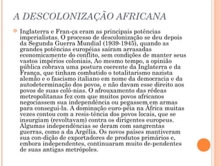 A DESCOLONIZAÇÃO AFRICANA
 Inglaterra e Fran­ça eram as principais potências
imperialistas. O processo de descolonização se deu depois
da Segunda Guerra Mundial (1939­1945), quando as
grandes potências européias saíram arrasadas
economicamente do conflito, sem condições de manter seus
vastos impérios coloniais, Ao mesmo tempo, a opinião
pública cobrava uma postura coerente da Inglaterra e da
França, que tinham combatido o totalitarismo nazista
alemão e o fascismo italiano em nome da democracia e da
autodeterminação dos povos, e não davam esse direito aos
povos de suas colô­nias. O afrouxamento das rédeas
metropolitanas fez com que muitos povos africanos
negociassem sua independência ou pegassem em armas
para consegui­la. A dominação euro­péia na África muitas
vezes contou com a resis­tência dos povos locais, que se
insurgiam (revoltavam) contra os dirigentes europeus.
Algumas independências se deram com sangrentas
guerras, como a da Argélia. Os novos países mantiveram
sua con­dição de exportadores de produtos primários e,
embora independentes, continuaram muito de­pendentes
de suas antigas metrópoles.
 