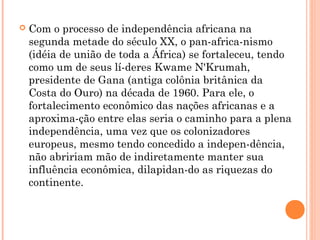  Com o processo de independência africana na
segunda metade do século XX, o pan­africa­nismo
(idéia de união de toda a África) se fortaleceu, tendo
como um de seus lí­deres Kwame N'Krumah,
presidente de Gana (antiga colônia britânica da
Costa do Ouro) na década de 1960. Para ele, o
fortalecimento econômico das nações africanas e a
aproxima­ção entre elas seria o caminho para a plena
independência, uma vez que os colonizadores
europeus, mesmo tendo concedido a indepen­dência,
não abririam mão de indiretamente manter sua
influência econômica, dilapidan­do as riquezas do
continente.
 