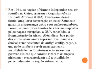  Em 1964, as nações africanas independen­tes, em
reunião no Cairo, criaram a Organiza­ção da
Unidade Africana (OUA). Buscavam, dessa
forma, ampliar a cooperação entre os Estados e
garantir a segurança entre seus países­membros.
Porém, ao manter os limites territoriais impostos
pelas nações européias, a OUA consolidou a
fragmentação da África. Além disso, boa parte
das elites locais ainda representava maiorias
étnicas remanescentes da antiga configuração, o
que pode também servir para explicar a
instabilidade das frontei­ras e as sucessivas
guerras étnicas que caracte­rizaram as nações
africanas ­ e caracterizam até a atualidade ­,
principalmente na região subsaariana.
 