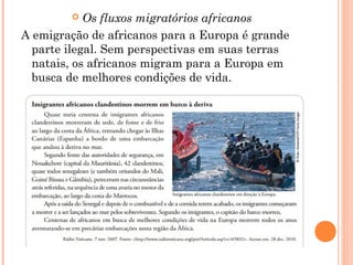  Os fluxos migratórios africanos
A emigração de africanos para a Europa é grande
parte ilegal. Sem perspectivas em suas terras
natais, os africanos migram para a Europa em
busca de melhores condições de vida.
 