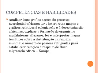 COMPETÊNCIAS E HABILIDADES
 Analisar iconografias acerca do processo
neocolonial africano; ler e interpretar mapas e
gráficos relativos à colonização e à descolonização
africanas; explicar a formação de organismo
multilaterais africanos; ler e interpretar mapas
temáticos sobre a distribuição da riqueza
mundial e número de pessoas refugiadas para
estabelecer relações a respeito de fluxo
migratório África – Europa.
 