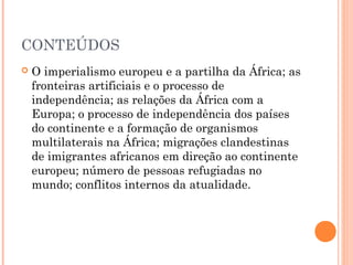 CONTEÚDOS
 O imperialismo europeu e a partilha da África; as
fronteiras artificiais e o processo de
independência; as relações da África com a
Europa; o processo de independência dos países
do continente e a formação de organismos
multilaterais na África; migrações clandestinas
de imigrantes africanos em direção ao continente
europeu; número de pessoas refugiadas no
mundo; conflitos internos da atualidade.
 