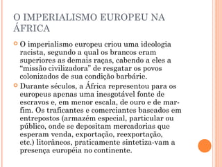 O IMPERIALISMO EUROPEU NA
ÁFRICA
 O imperialismo europeu criou uma ideologia
racista, segundo a qual os brancos eram
superiores as demais raças, cabendo a eles a
“missão civilizadora” de resgatar os povos
colonizados de sua condição barbárie.
 Durante séculos, a África representou para os
europeus apenas uma inesgotável fonte de
escravos e, em menor escala, de ouro e de mar­
fim. Os traficantes e comerciantes baseados em
entrepostos (armazém especial, particular ou
público, onde se depositam mercadorias que
esperam venda, exportação, reexportação,
etc.) litorâneos, praticamente sintetiza­vam a
presença européia no continente.
 